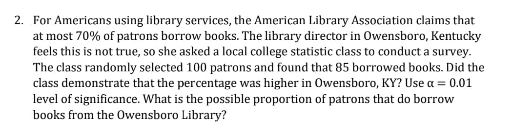 2. For Americans using library services, the American Library Association claims that
at most 70% of patrons borrow books. The library director in Owensboro, Kentucky
feels this is not true, so she asked a local college statistic class to conduct a survey.
The class randomly selected 100 patrons and found that 85 borrowed books. Did the
class demonstrate that the percentage was higher in Owensboro, KY? Use a = 0.01
level of significance. What is the possible proportion of patrons that do borrow
books from the Owensboro Library?
