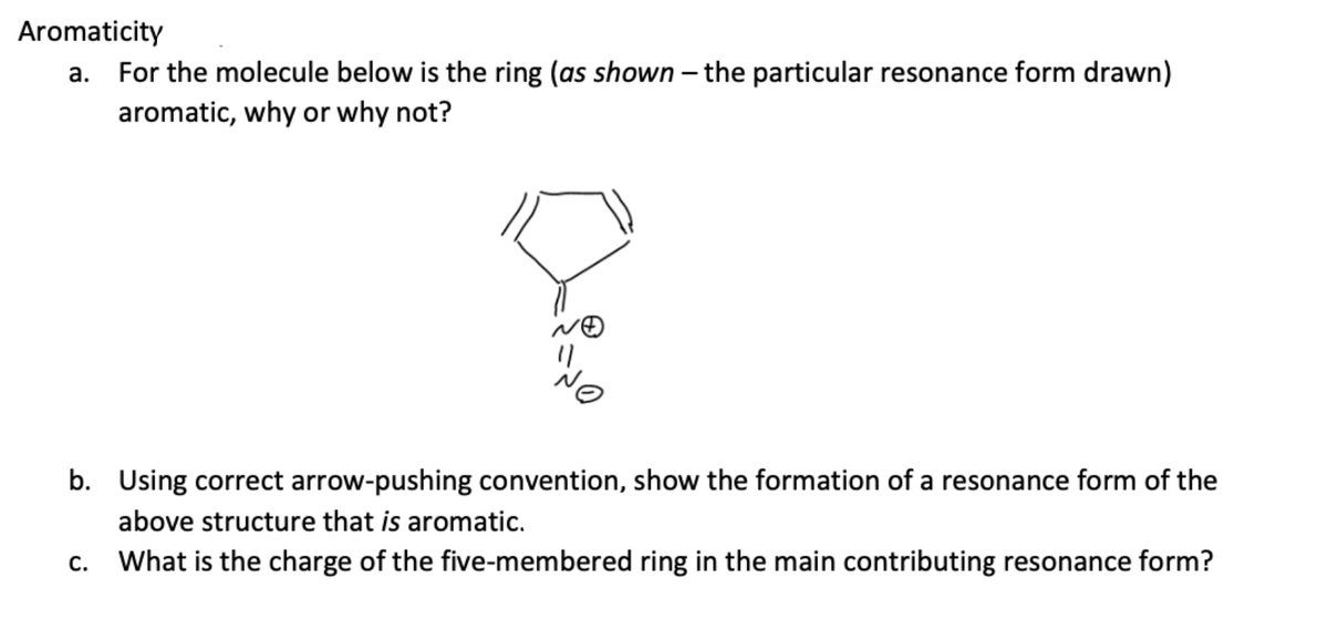 Aromaticity
a. For the molecule below is the ring (as shown - the particular resonance form drawn)
aromatic, why or why not?
b. Using correct arrow-pushing convention, show the formation of a resonance form of the
above structure that is aromatic.
What is the charge of the five-membered ring in the main contributing resonance form?
C.
