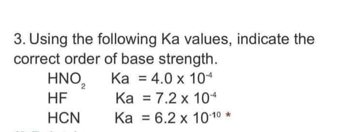 3. Using the following Ka values, indicate the
correct order of base strength.
HNO2
Ка %3D4.0 х 104
Ка %3D 7.2 х 104
Ка %3D6.2х 1010*
HF
HCN
