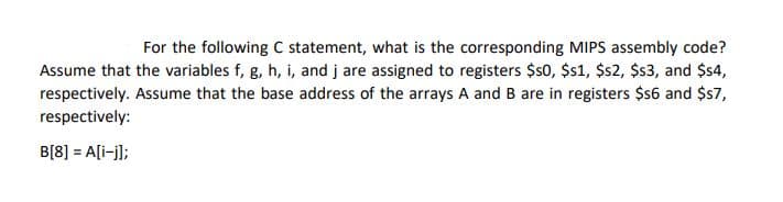 For the following C statement, what is the corresponding MIPS assembly code?
Assume that the variables f, g, h, i, and j are assigned to registers $s0, $s1, $s2, $$3, and $s4,
respectively. Assume that the base address of the arrays A and B are in registers $s6 and $s7,
respectively:
B[8] = A[i-j];
%3D
