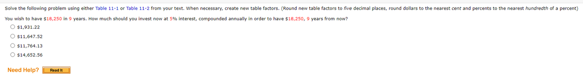 Solve the following problem using either Table 11-1 or Table 11-2 from your text. When necessary, create new table factors. (Round new table factors to five decimal places, round dollars to the nearest cent and percents to the nearest hundredth of a percent)
You wish to have $18,250 in 9 years. How much should you invest now at 5% interest, compounded annually in order to have $18,250, 9 years from now?
O $1,931.22
O $11,647.52
O $11,764.13
O $14,652.56
Need Help?
Read It
