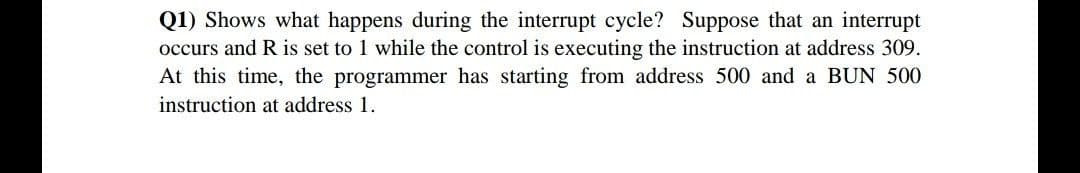 Q1) Shows what happens during the interrupt cycle? Suppose that an interrupt
occurs and R is set to 1 while the control is executing the instruction at address 309.
At this time, the programmer has starting from address 500 and a BUN 500
instruction at address 1.
