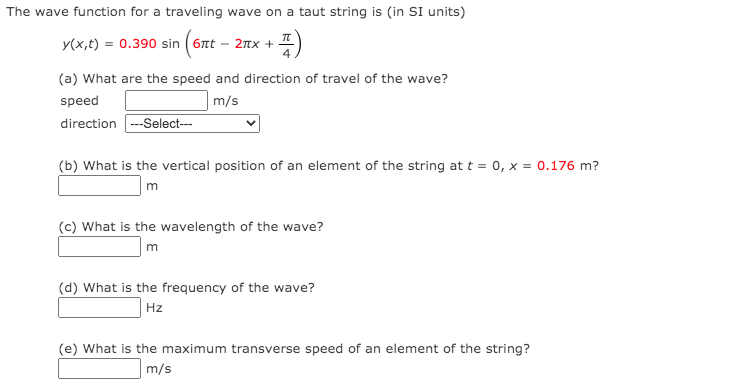 The wave function for a traveling wave on a taut string is (in SI units)
y(x,t) = 0.390 sin ( 6nt – 2nx +
(a) What are the speed and direction of travel of the wave?
speed
m/s
direction --Select---
(b) What is the vertical position of an element of the string at t = 0, x = 0.176 m?
m
(c) What is the wavelength of the wave?
m
(d) What is the frequency of the wave?
Hz
(e) What is the maximum transverse speed of an element of the string?
m/s
