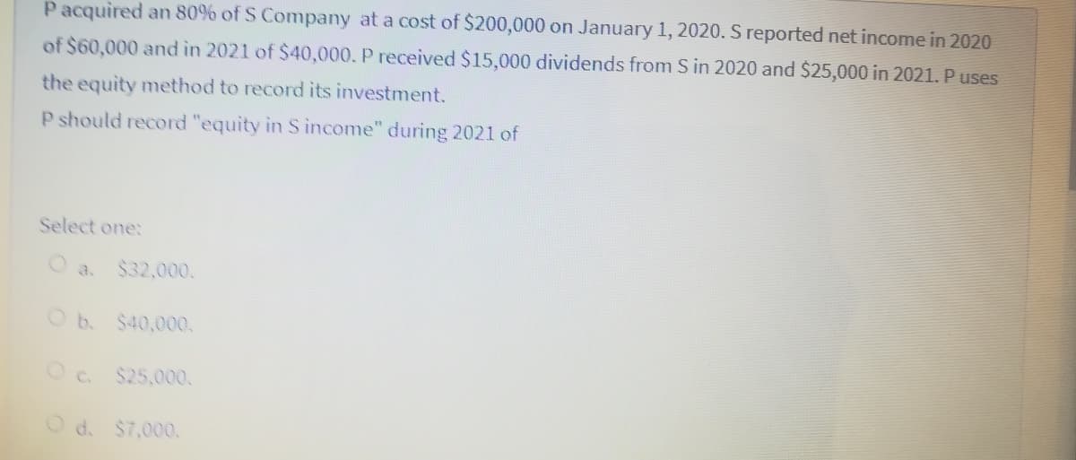Pacquired an 80% of S Company at a cost of $200,000 on January 1, 2020. S reported net income in 2020
of $60,000 and in 2021 of $40,000. P received $15,000 dividends from S in 2020 and $25,000 in 2021. P uses
the equity method to record its investment.
P should record "equity in S income" during 2021 of
Select one:
O a. $32,000.
Ob.
$40,000.
Oc. $25,000.
O d. $7,000.
