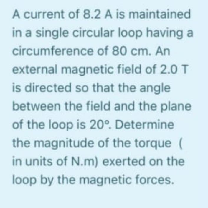 A current of 8.2 A is maintained
in a single circular loop having a
circumference of 80 cm. An
external magnetic field of 2.0 T
is directed so that the angle
between the field and the plane
of the loop is 20°. Determine
the magnitude of the torque (
in units of N.m) exerted on the
loop by the magnetic forces.