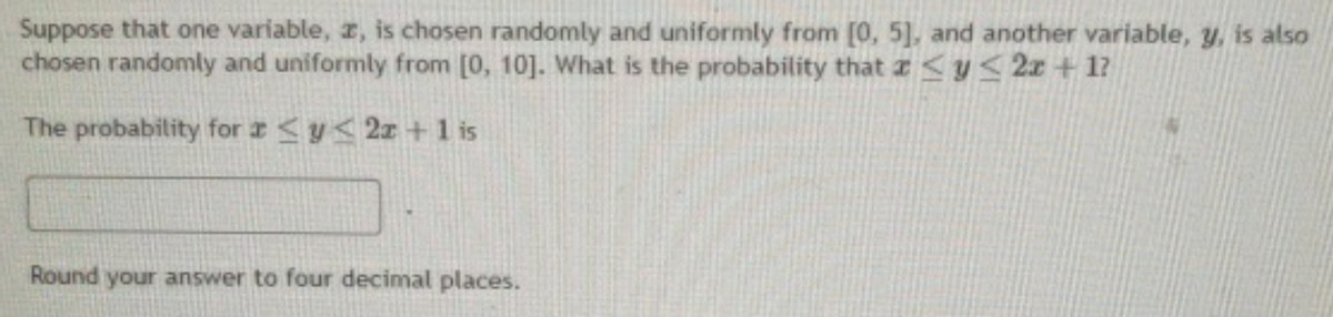 Suppose that one variable, r, is chosen randomly and uniformly from [0, 5], and another variable, y, is also
chosen randomly and uniformly from [0, 10]. What is the probability that
The probability for y<2z+1 is
y≤2x+1?
Round your answer to four decimal places.