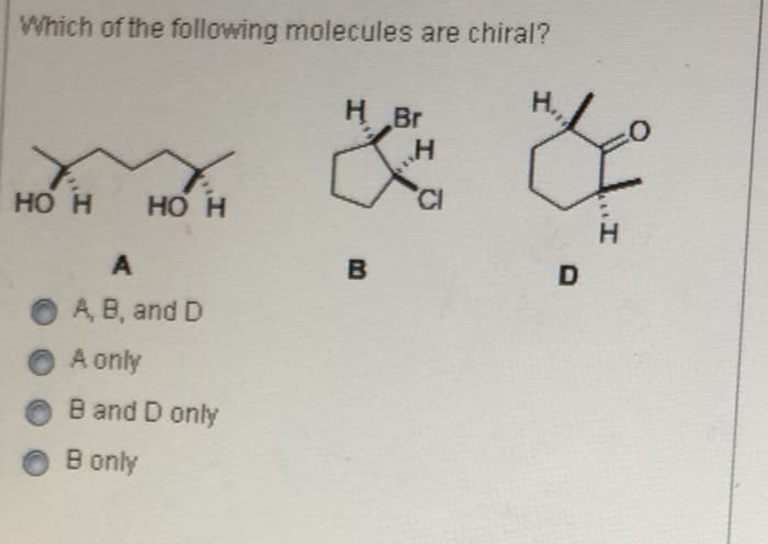 Which of the following molecules are chiral?
H Br
H
HO H
HO H
CI
A
B
A, B, and D
A only
B and D only
B only
D