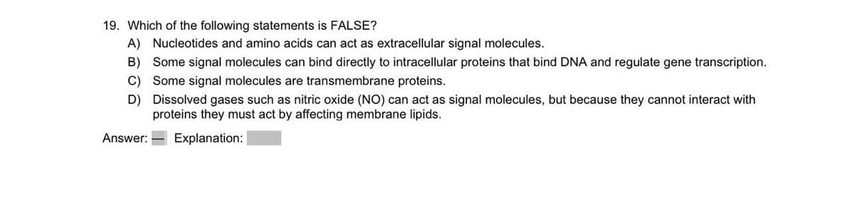 19. Which of the following statements is FALSE?
A) Nucleotides and amino acids can act as extracellular signal molecules.
B) Some signal molecules can bind directly to intracellular proteins that bind DNA and regulate gene transcription.
C) Some signal molecules are transmembrane proteins.
D)
Answer:
Dissolved gases such as nitric oxide (NO) can act as signal molecules, but because they cannot interact with
proteins they must act by affecting membrane lipids.
Explanation: