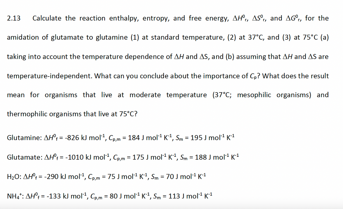 2.13
Calculate the reaction enthalpy, entropy, and free energy, AH°,, ASº,, and AG°,, for the
amidation of glutamate to glutamine (1) at standard temperature, (2) at 37°C, and (3) at 75°C (a)
taking into account the temperature dependence of AH and AS, and (b) assuming that AH and AS are
temperature-independent. What can you conclude about the importance of Cp? What does the result
mean for organisms that live at moderate temperature (37°C; mesophilic organisms) and
thermophilic organisms that live at 75°C?
Glutamine: AH°; = -826 kJ mol², Cp,m = 184 J mol1 K1, Sm = 195 J mol1 K1
f%3=
Glutamate: AH°; = -1010 kJ mol1, Cp,m = 175 J mol1 K1, Sm = 188 J mol1 K1
H2O: AH°¡ = -290 kJ mol1, Cp,m = 75 J mol1 K1, Sm = 70 J mol1 K1
NH,*: AH°; = -133 kJ mol1, Cp,m = 80 J mol1 K1, Sm = 113 J mol1 K1
%3D
