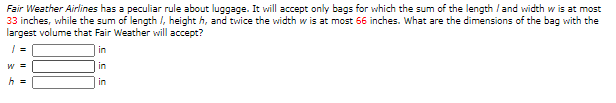 Fair Weather Airlines has a peculiar rule about luggage. It will accept only bags for which the sum of the length / and width w is at most
33 inches, while the sum of length /, height h, and twice the width w is at most 66 inches. What are the dimensions of the bag with the
largest volume that Fair Weather will accept?

