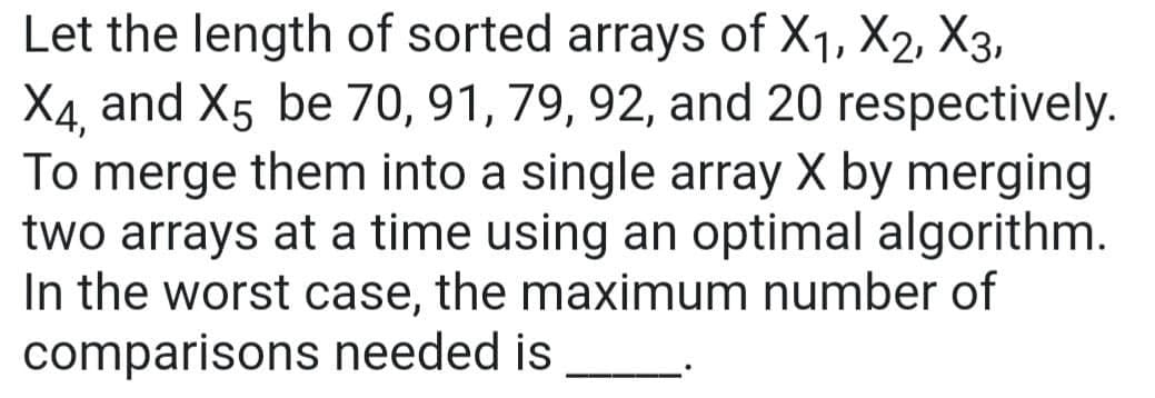 Let the length of sorted arrays of X₁, X2, X3,
Xx4, and X5 be 70, 91, 79, 92, and 20 respectively.
To merge them into a single array X by merging
two arrays at a time using an optimal algorithm.
In the worst case, the maximum number of
comparisons needed is