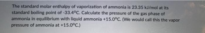 The standard molar enthalpy of vaporization of ammonia is 23.35 kJ/mol at its
standard boiling point of -33.4°C. Calculate the pressure of the gas phase of
ammonia in equilibrium with liquid ammonia +15.0°C. (We would call this the vapor
pressure of ammonia at +15.0°C.)
