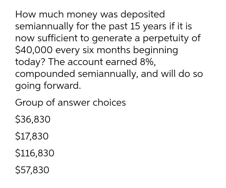 How much money was deposited
semiannually for the past 15 years if it is
now sufficient to generate a perpetuity of
$40,000 every six months beginning
today? The account earned 8%,
compounded semiannually, and will do so
going forward.
Group of answer choices
$36,830
$17,830
$116,830
$57,830
