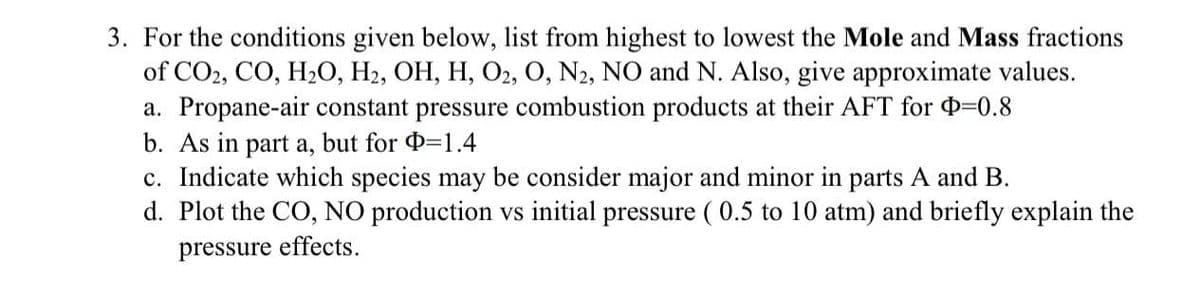 3. For the conditions given below, list from highest to lowest the Mole and Mass fractions
of CO2, CO, H2O, H2, OH, H, O2, O, N2, NO and N. Also, give approximate values.
a. Propane-air constant pressure combustion products at their AFT for =0.8
b. As in part a, but for =1.4
c. Indicate which species may be consider major and minor in parts A and B.
d. Plot the CO, NO production vs initial pressure ( 0.5 to 10 atm) and briefly explain the
а,
pressure effects.
