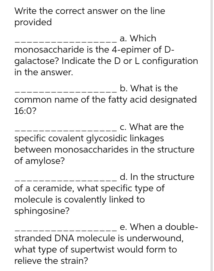 Write the correct answer on the line
provided
a. Which
monosaccharide is the 4-epimer of D-
galactose? Indicate the D or L configuration
in the answer.
b. What is the
common name of the fatty acid designated
16:0?
c. What are the
specific covalent glycosidic linkages
between monosaccharides in the structure
of amylose?
d. In the structure
of a ceramide, what specific type of
molecule is covalently linked to
sphingosine?
e. When a double-
stranded DNA molecule is underwound,
what type of supertwist would form to
relieve the strain?
