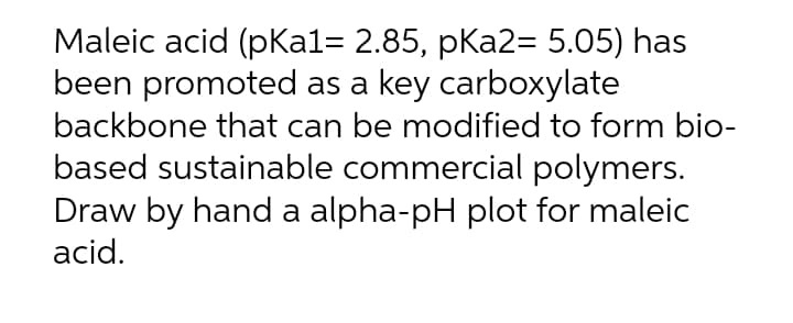 Maleic acid (pKal= 2.85, pKa2= 5.05) has
been promoted as a key carboxylate
backbone that can be modified to form bio-
based sustainable commercial polymers.
Draw by hand a alpha-pH plot for maleic
acid.
