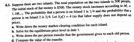 6.1. Suppose there are two islands. The total population on the two islands is 300 people,
The initial stock of fiat money is $500. The money stock increases according to M, =
1.1M,-1. The probability that a person is on Island 1 is 1/4 and the probability that a
person is on Island 2 is 3/4. Let 1(p/,) =4 (so that labor supply does not depend on
price).
a. Write down the money market-clearing condition for each island.
b. Solve for the equilibrium price level in date 1.
c. Write down the per-person transfer that the government gives to each old person.
d. Compute the value of the transfer.
