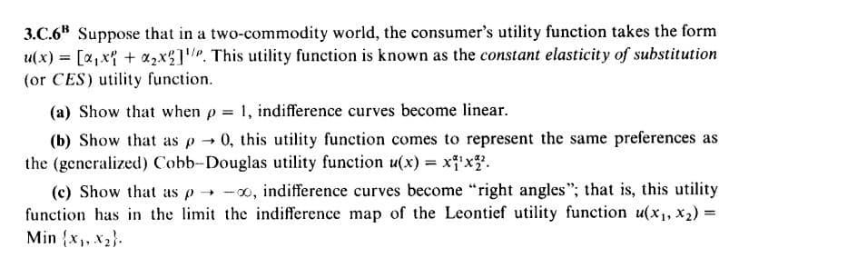 3.C.6" Suppose that in a two-commodity world, the consumer's utility function takes the form
u(x) = [a,x{ + a2x%]. This utility function is known as the constant elasticity of substitution
(or CES) utility function.
%3D
(a) Show that when p 1, indifference curves become linear.
(b) Show that as p
0, this utility function comes to represent the same preferences as
the (generalized) Cobb-Douglas utility function u(x) = x'x.
(c) Show that as p -o, indifference curves become "right angles"; that is, this utility
function has in the limit the indifference map of the Leontief utility function u(x1, X2) =
Min {x,, x2}.
