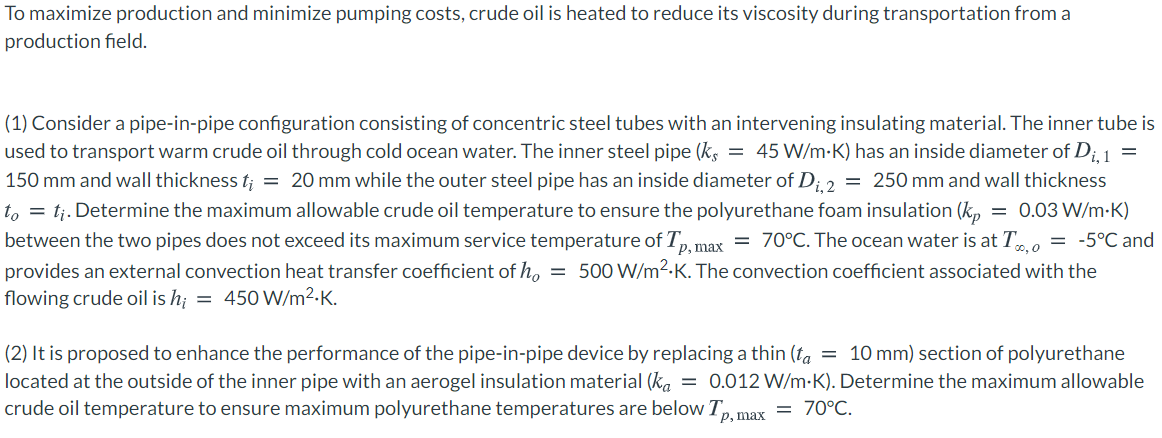 To maximize production and minimize pumping costs, crude oil is heated to reduce its viscosity during transportation from a
production field.
(1) Consider a pipe-in-pipe configuration consisting of concentric steel tubes with an intervening insulating material. The inner tube is
used to transport warm crude oil through cold ocean water. The inner steel pipe (k, = 45 W/m-K) has an inside diameter of D;1 =
150 mm and wall thickness t; = 20 mm while the outer steel pipe has an inside diameter of D; 2 = 250 mm and wall thickness
to = tj. Determine the maximum allowable crude oil temperature to ensure the polyurethane foam insulation (k,
between the two pipes does not exceed its maximum service temperature of T, max = 70°C. The ocean water is at T , = -5°C and
provides an external convection heat transfer coefficient of h, = 500 W/m2-K. The convection coefficient associated with the
flowing crude oil is h¡ = 450 W/m2-K.
= 0.03 W/m-K)
(2) It is proposed to enhance the performance of the pipe-in-pipe device by replacing a thin (ta = 10 mm) section of polyurethane
located at the outside of the inner pipe with an aerogel insulation material (ka = 0.012 W/m-K). Determine the maximum allowable
crude oil temperature to ensure maximum polyurethane temperatures are below Tp. max
= 70°C.
