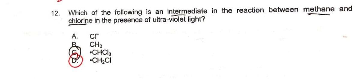 12.
Which of the following is an intermediate in the reaction between methane and
chlorine in the presence of ultra-violet light?
А.
cr
CH3
•CHCI3
•CH2CI

