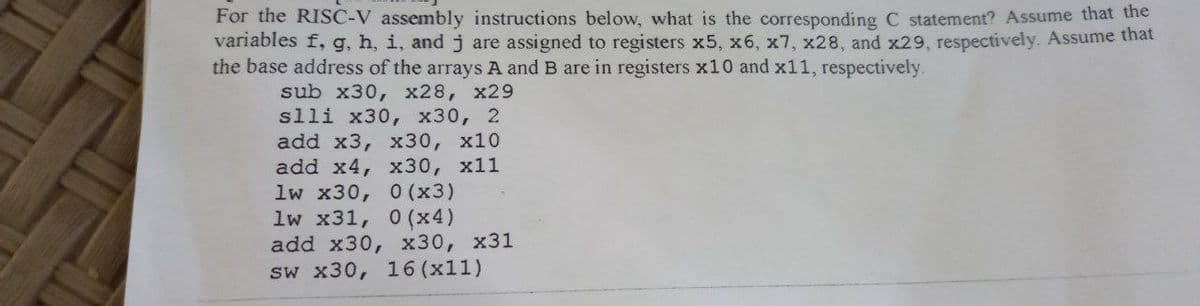 For the RISC-V assembly instructions below, what is the corresponding C statement? Assume that the
variables f, g, h, i, and j are assigned to registers x5, x6, x7, x28, and x29, respectively. Assume that
the base address of the arrays A and B are in registers x10 and x11, respectively.
sub x30, x28, x29
slli x30, x30, 2
add x3, x30, x10
add x4, x30, x11
1w x30, 0 (x3)
1w x31, 0 (x4)
add x30, x30, x31
sw x30, 16 (x11)
