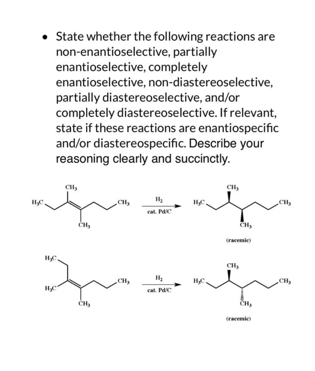 • State whether the following reactions are
non-enantioselective, partially
enantioselective, completely
enantioselective, non-diastereoselective,
partially diastereoselective, and/or
completely diastereoselective. If relevant,
state if these reactions are enantiospecific
and/or diastereospecific. Describe your
reasoning clearly and succinctly.
H₂C
CH3
CH3
CH3
H3C
qu
H₂C
CH3
CH3
H₂
cat. Pd/C
H₂
cat. Pd/C
H₂C
H₂C.
CH3
CH3
(racemic)
CH3
CH3
(racemic)
CH3
CH3