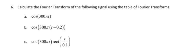 6. Calculate the Fourier Transform of the following signal using the table of Fourier Transforms.
a. cos(300zt)
b. cos (300z (t-0.2))
C. cos (300zt)rect (1)