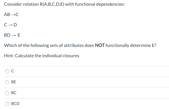 Consider relation R(A,B,C,D,E) with functional dependencies:
AB →C
C D
BD →→ E
Which of the following sets of attributes does NOT functionally determine E?
Hint: Calculate the individual closures
BE
BC
BCD