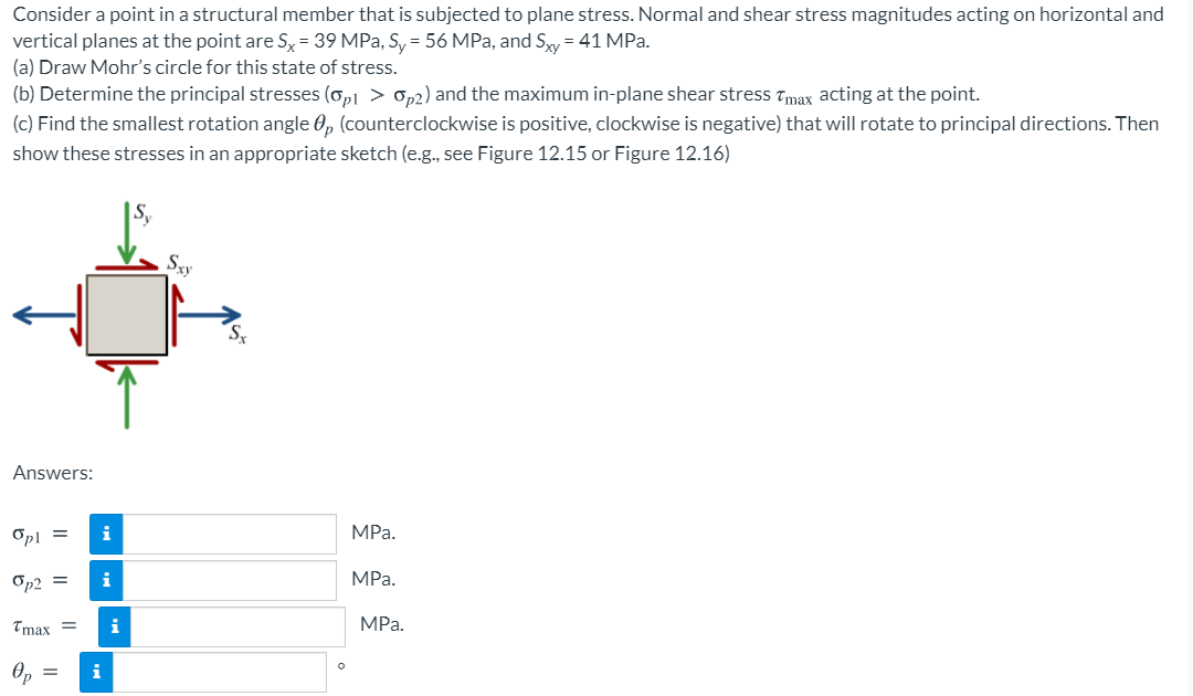 Consider a point in a structural member that is subjected to plane stress. Normal and shear stress magnitudes acting on horizontal and
vertical planes at the point are Sx= 39 MPa, S, = 56 MPa, and Sy = 41 MPa.
(a) Draw Mohr's circle for this state of stress.
(b) Determine the principal stresses (op1 > op2) and the maximum in-plane shear stress Tmax acting at the point.
(c) Find the smallest rotation angle 0, (counterclockwise is positive, clockwise is negative) that will rotate to principal directions. Then
show these stresses in an appropriate sketch (e.g., see Figure 12.15 or Figure 12.16)
Sy
Sx
Answers:
Opl =
i
MPa.
On2 =
i
MPа.
Tmax =
i
MPa.
Op
i
