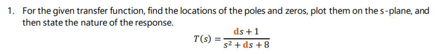 1. For the given transfer function, find the locations of the poles and zeros, plot them on the s-plane, and
then state the nature of the response.
ds +1
T(s) =
s2 + ds + 8
