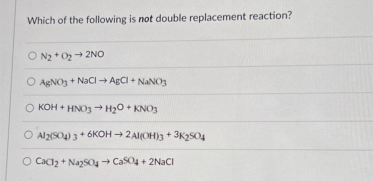 Which of the following is not double replacement reaction?
O N2022NO
O AgNO3 + NaCl → AgCl + NaNO3
OKOH + HNO3 → H2O + KNO3
O Al2(SO4)3 + 6KOH→ 2AI(OH)3 + 3K2SO4
O CaCl2 + Na2SO4 → CaSO4 + 2NaCl