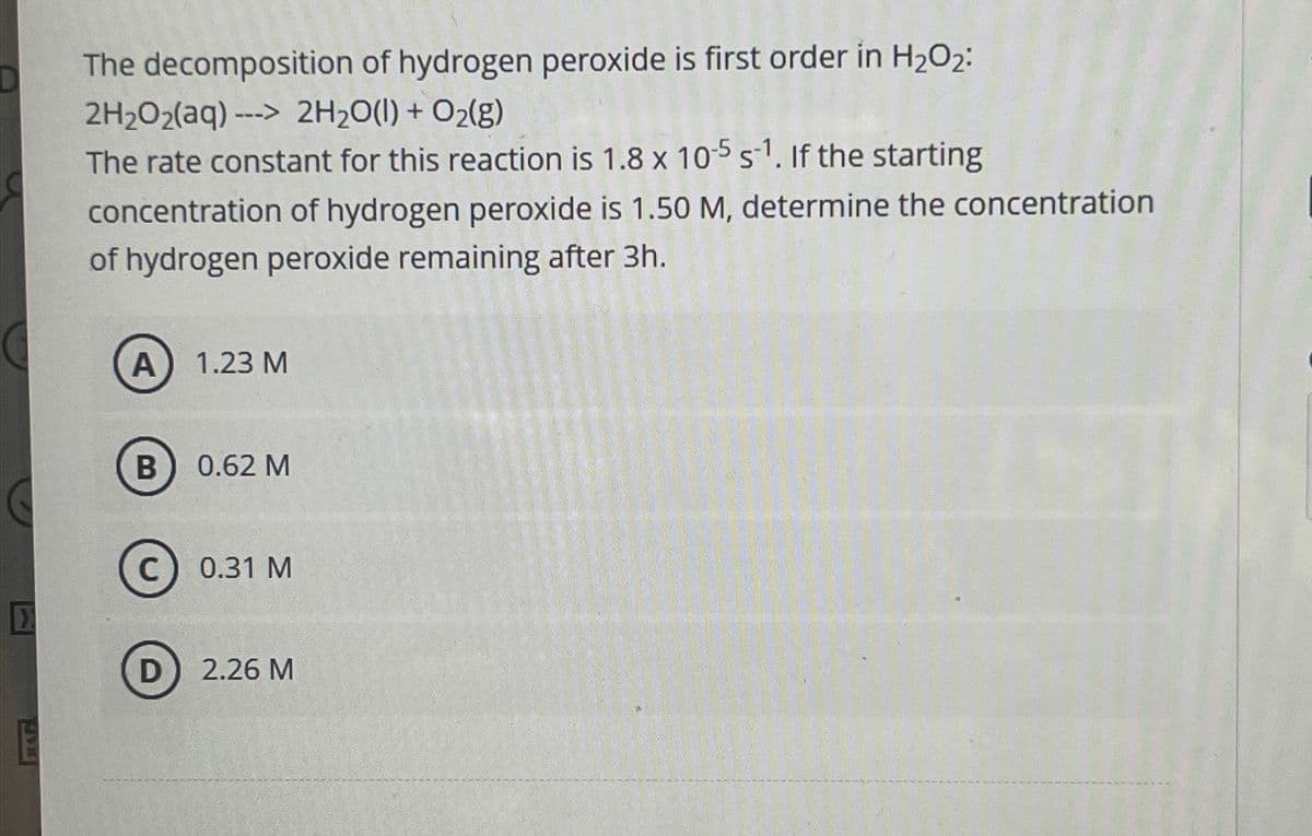 The decomposition of hydrogen peroxide is first order in H2O2:
2H2O2(aq)--> 2H2O(l) + O2(g)
The rate constant for this reaction is 1.8 x 10-5 s-1. If the starting
concentration of hydrogen peroxide is 1.50 M, determine the concentration
of hydrogen peroxide remaining after 3h.
A 1.23 M
B
0.62 M
C
C
0.31 M
D) 2.26 M