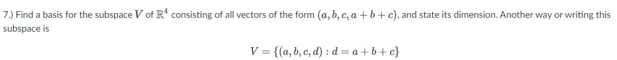 7.) Find a basis for the subspace V of R4 consisting of all vectors of the form (a, b, c, a + b + c), and state its dimension. Another way or writing this
subspace is
V = {(a, b, c, d) : d=a+b+c}