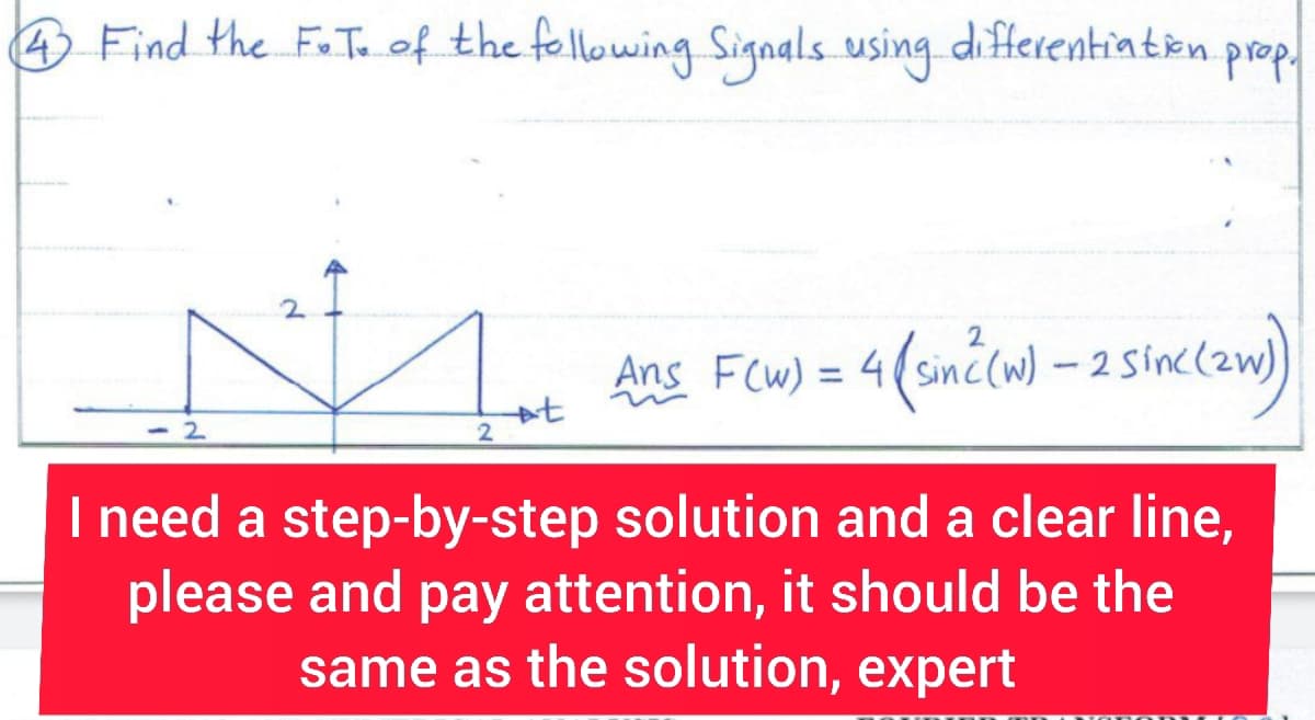 4 Find the F.T. of the following Signals using differentiation.
2
2
2
+t
prop.
Ans F(w) = 4( sin ² (w) - 2 Sinc (zw)
I need a step-by-step solution and a clear line,
please and pay attention, it should be the
same as the solution, expert