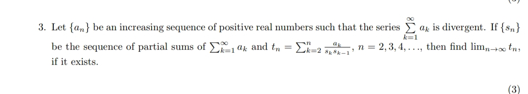 3. Let {an} be an increasing sequence of positive real numbers such that the series
ak is divergent. If {sn}
k=1
be the sequence of partial sums of , ak and tn =E=2 :
n = 2, 3, 4, . .., then find limn+ tn,
if it exists.
(3)
