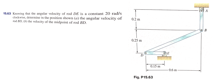A
15.63 Knowing that the angular velocity of rod DE is a constant 20 rad/s
clockwise, determine in the position shown (a) the angular velocity of
rod BD, (b) the velocity of the midpoint of rod BD.
0.2 m
B
0.25 m
D
0.15 m
0.6 m
Fig. P15.63
4,
