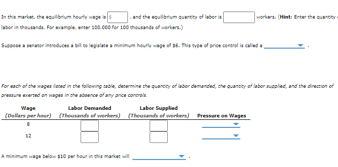1. and the equilibrium quantity of labor is
In this market, the equilibrium hourly vwage is s
labor in thousands. For example, enter 100,000 for 100 thousands of workers.)
workers. (Hint: Enter the quantity
Suppose a senator introduces a bill to legislate a minimum hourly wage of $6. This type of price control is called a
For each of the wages liszed in the following table, decermine the quantity of labor demanded, the quantity of labor supplied, and the direction of
pressure exerted on wages in the absence of any price controls.
Wage
Labor Demanded
Labor Supplied
(Dollars per hour) (Thousands of workers) (Thousands of workers) Pressure on Wages
12
A minimum wage below $10 per hour in this market will
