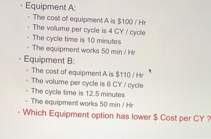 Equipment A:
The cost of equipment A is $100/ Hr
The volume per cycle is 4 CY / cycle
The cycle time is 10 minutes
The equipment works 50 min / Hr
Equipment B:
• The cost of equipment A is $110/ Hr
The volume per cycle is 6 CY / cycle
The cycle time is 12.5 minutes
• The equipment works 50 min / Hr
Which Equipment option has lower $ Cost per CY ?
