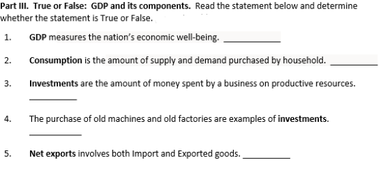 Part III. True or False: GDP and its components. Read the statement below and determine
whether the statement is True or False.
1.
GDP measures the nation's economic well-being.
2.
Consumption is the amount of supply and demand purchased by household.
3.
Investments are the amount of money spent by a business on productive resources.
4.
The purchase of old machines and old factories are examples of investments.
Net exports involves both Import and Exported goods.
5.
