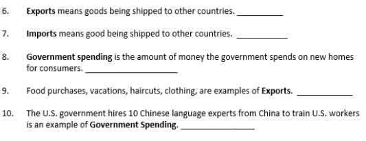 6.
Exports means goods being shipped to other countries.
7.
Imports means good being shipped to other countries.
8.
Government spending is the amount of money the government spends on new homes
for consumers.
9.
Food purchases, vacations, haircuts, clothing, are examples of Exports.
10. The U.S. government hires 10 Chinese language experts from China to train U.S. workers
is an example of Government Spending.
