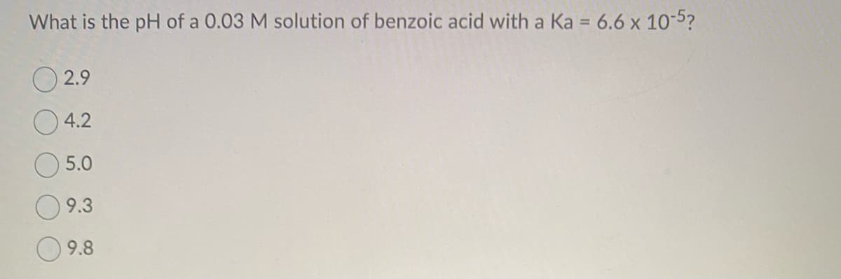 What is the pH of a 0.03 M solution of benzoic acid with a Ka = 6.6 x 10-5?
2.9
4.2
5.0
9.3
9.8