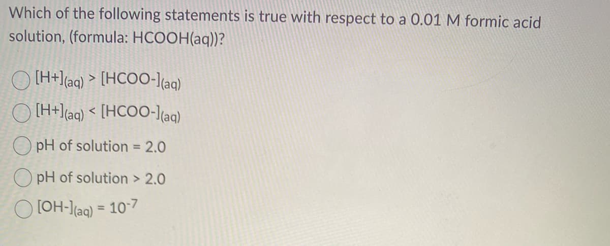 Which of the following statements is true with respect to a 0.01 M formic acid
solution, (formula: HCOOH(aq))?
Q) [H+l(aq) > [HCOO-l(aq)
() [H+](aq) < [HCOO-l(aq)
OpH of solution = 2.0
OpH of solution > 2.0
[OH-] (aq) = 10-7