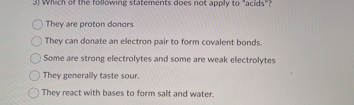 3) Which of the following statements does not apply to "acids"?
They are proton donors
They can donate an electron pair to form covalent bonds.
Some are strong electrolytes and some are weak electrolytes
They generally taste sour.
They react with bases to form salt and water.