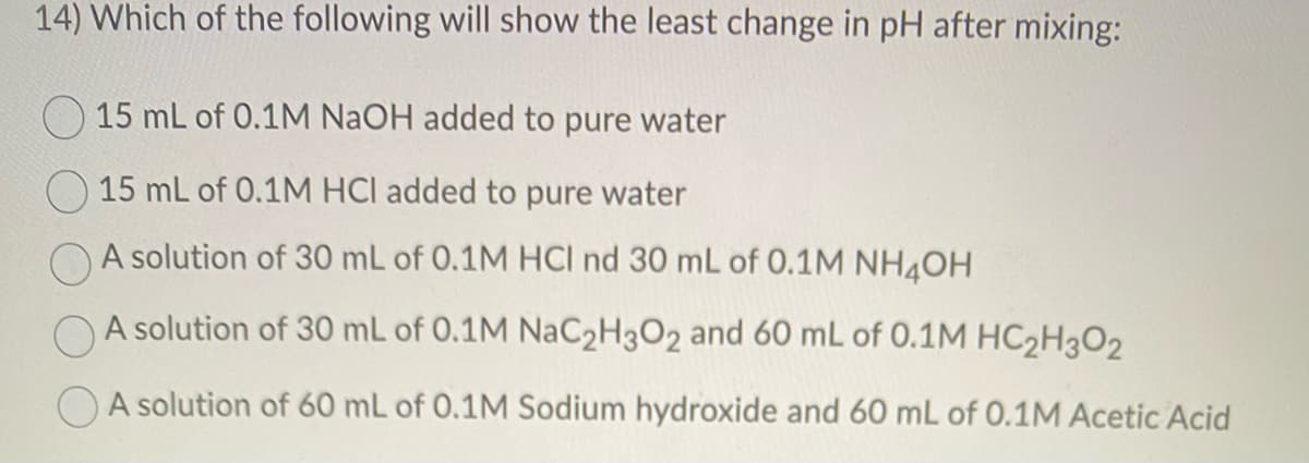 14) Which of the following will show the least change in pH after mixing:
15 mL of 0.1M NaOH added to pure water
15 mL of 0.1M HCI added to pure water
A solution of 30 mL of 0.1M HCl nd 30 mL of 0.1M NH4OH
A solution of 30 mL of 0.1M NaC2H3O2 and 60 mL of 0.1M HC2H302
A solution of 60 mL of 0.1M Sodium hydroxide and 60 mL of 0.1M Acetic Acid