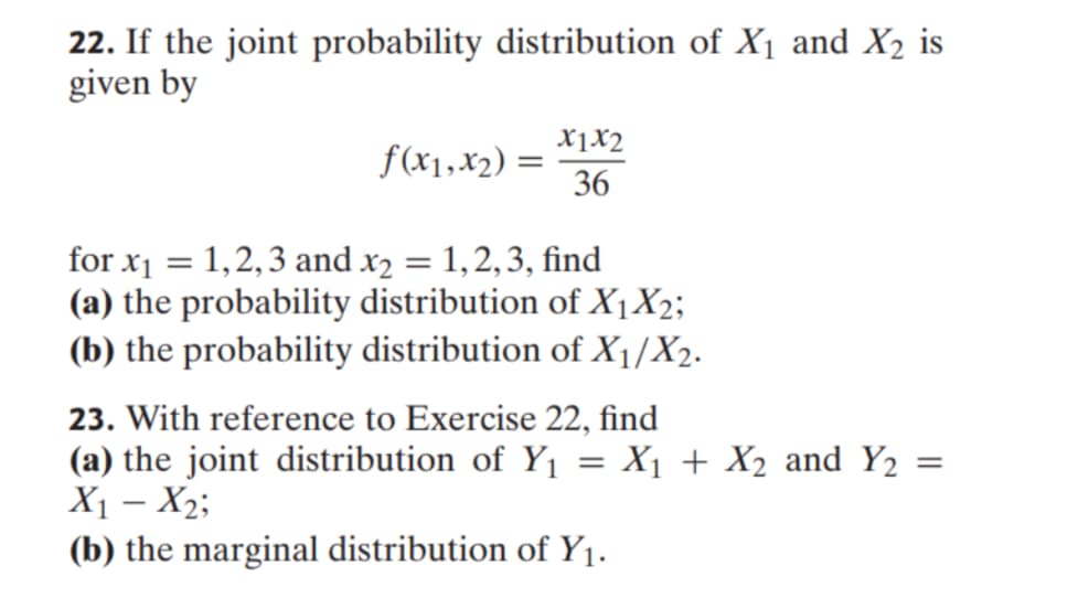 22. If the joint probability distribution of X₁ and X₂ is
given by
f(x1, x₂) =
x1x2
36
for x₁ = 1,2,3 and x₂ = 1, 2, 3, find
(a) the probability distribution of X₁ X₂;
(b) the probability distribution of X₁1/X₂.
23. With reference to Exercise 22, find
(a) the joint distribution of Y₁ = X₁ + X₂ and Y₂
X₁ - X₂;
(b) the marginal distribution of Y₁.
=