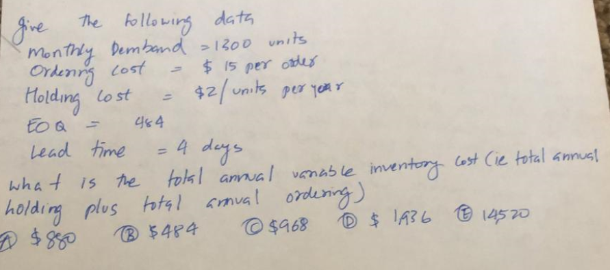 The following data
give
monthly Demband >1300 units
Ordenng cost
Holding lo st
to Q
- $ 15 pe oder
$2/ units peo year
464
Lead time
4 days
%3D
wha t is the tolal annua / vanable inventory Cost Cie total annus!
total aroual ordening)
© $968
$ 8
® $484
D $ I436
14520
