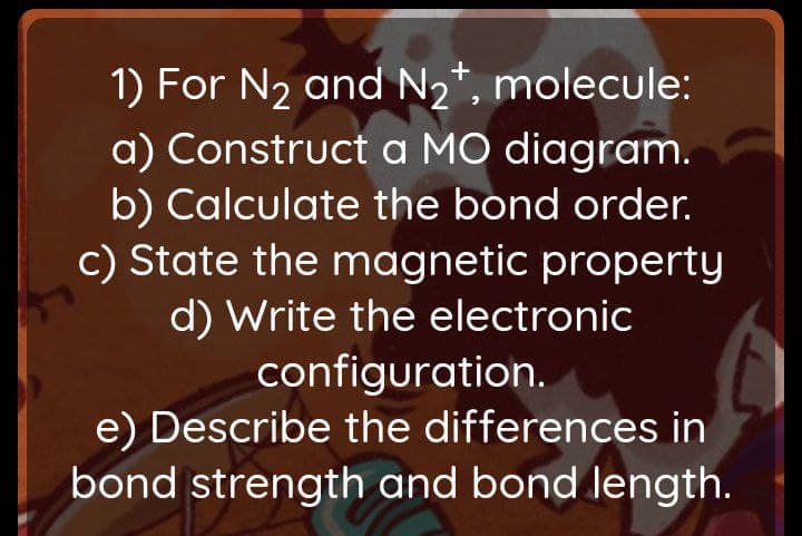 1) For N2 and N2*, molecule:
a) Construct a MO diagram.
b) Calculate the bond order.
c) State the magnetic property
d) Write the electronic
configuration.
e) Describe the differences in
bond strength and bond length.
