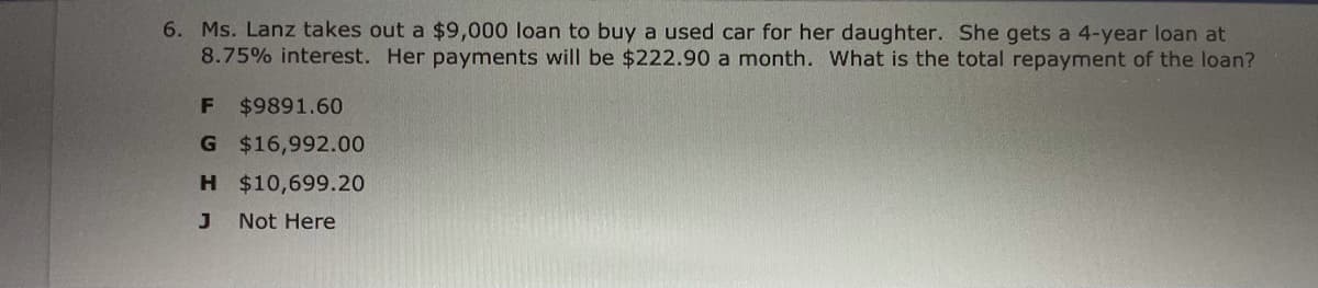 6. Ms. Lanz takes out a $9,000 loan to buy a used car for her daughter. She gets a 4-year loan at
8.75% interest. Her payments will be $222.90 a month. What is the total repayment of the loan?
$9891.60
G $16,992.00
H $10,699.20
Not Here
