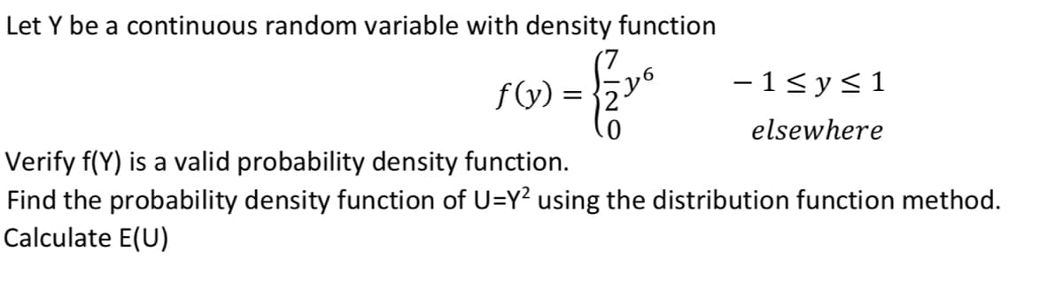 Let Y be a continuous random variable with density function
f(y) =
- 1< y<1
elsewhere
Verify f(Y) is a valid probability density function.
Find the probability density function of U=Y2 using the distribution function method.
Calculate E(U)
