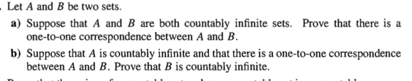 Let A and B be two sets.
a) Suppose that A and B are both countably infinite sets. Prove that there is a
one-to-one correspondence between A and B.
b) Suppose that A is countably infinite and that there is a one-to-one correspondence
between A and B. Prove that B is countably infinite.
